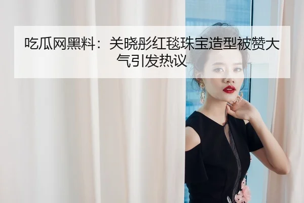 吃瓜网黑料：关晓彤红毯珠宝造型被赞大气引发热议